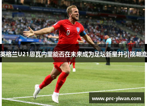 英格兰U21恩瓦内里能否在未来成为足坛新星并引领潮流 英格兰U21恩瓦内里能否在未来成为足坛新星并引领潮流