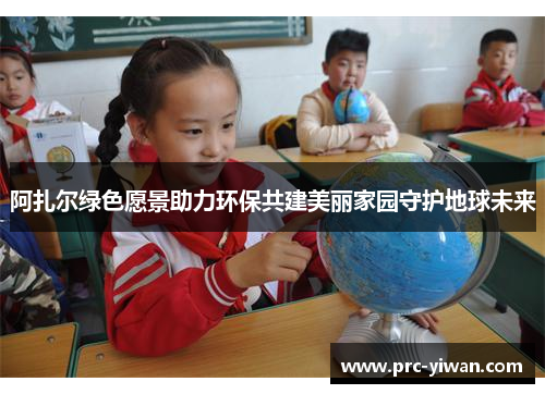 阿扎尔绿色愿景助力环保共建美丽家园守护地球未来 阿扎尔绿色愿景助力环保共建美丽家园守护地球未来