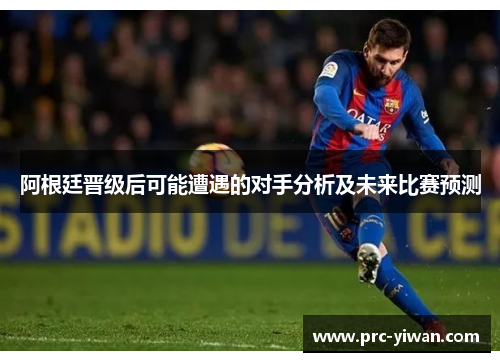 阿根廷晋级后可能遭遇的对手分析及未来比赛预测